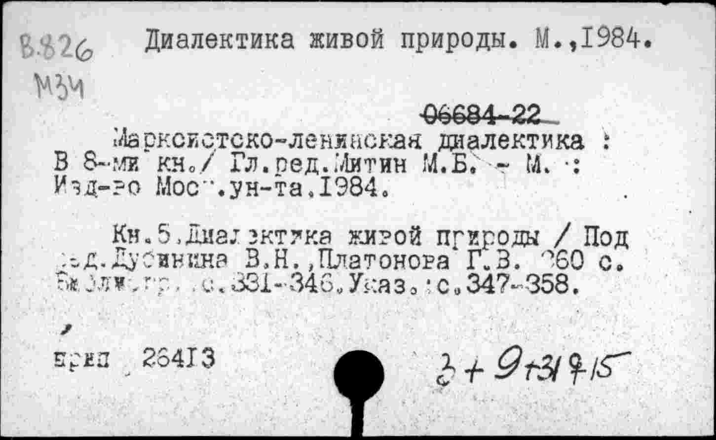 ﻿ВШ
Диалектика живой природы. М.,1984.
-06684-22.
МарксЕс.тско-ленинская диалектика ! В 8~ми кно/ Гл.пед..’Литии М.Б. ■- М. •: Изд-?о Мос".ун-та.1984.
Кн. 5 , диа,т зктлка живой природа / Под :-Д. Дубинина В,Н.,Платонова1 Г.В. ?60 с, В«..С.331-346.Указ,-с,347-358,
Егм 23« з а 1 +